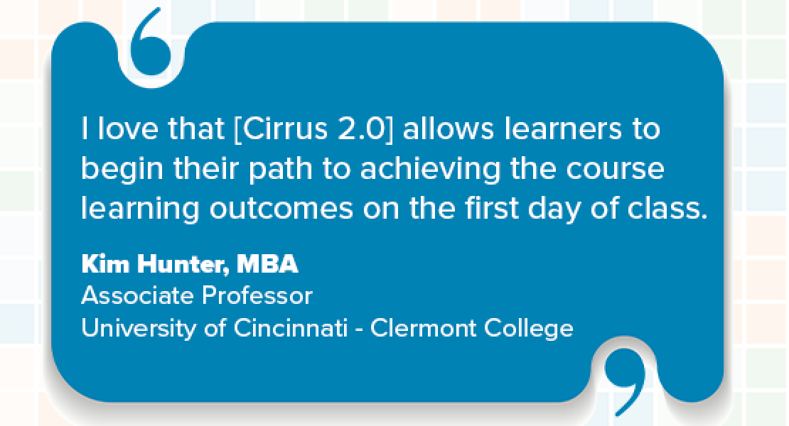 I love that [Cirrus 2.0] allows learners to begin their path to achieving the course learning outcomes on the first day of class. Kim Hunter, MBA Associate Professor University of Cincinnati - Clermont College