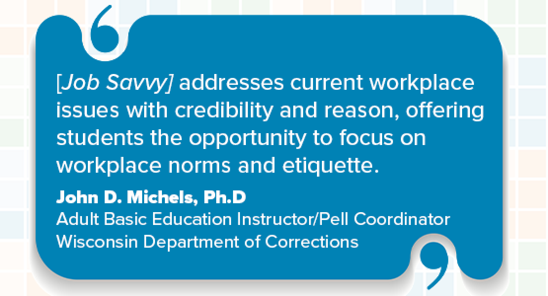 [Job Savvy] addresses current workplace issues with credibility and reason, offering students the opportunity to focus on workplace norms and etiquette. John D. Michels, Ph.D, Adult Basic Education Instructor/Pell Coordinator Wisconsin, Department of Corrections