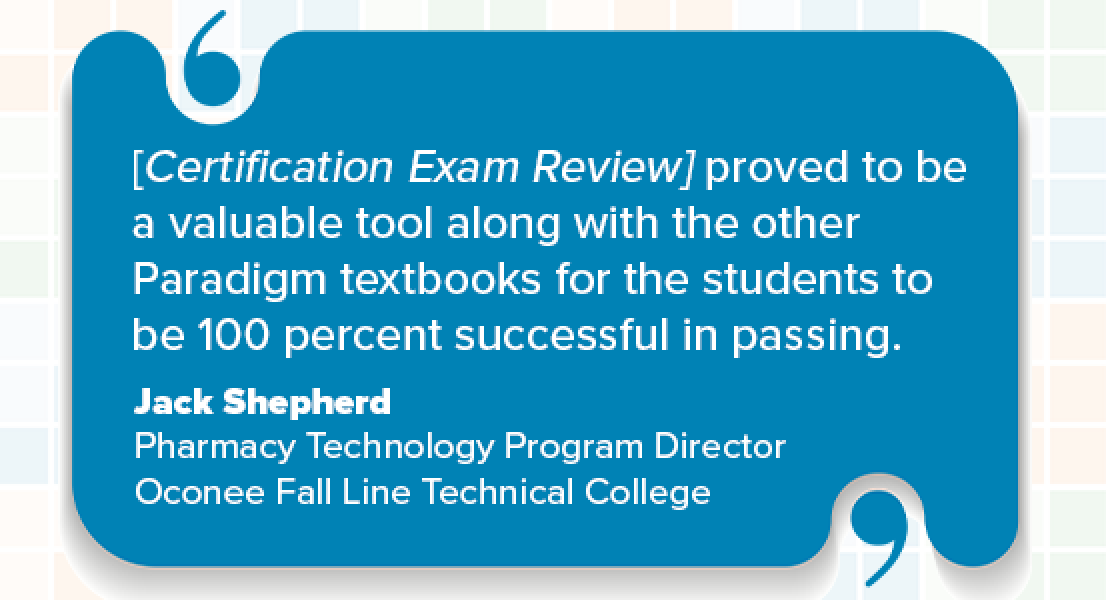 [Certification Exam Review] proved to be a valuable tool along with the other Paradigm textbooks for the students to be 100 percent successful in passing. Jack Shepherd Pharmacy Technology Program Director Oconee Fall Line Technical College